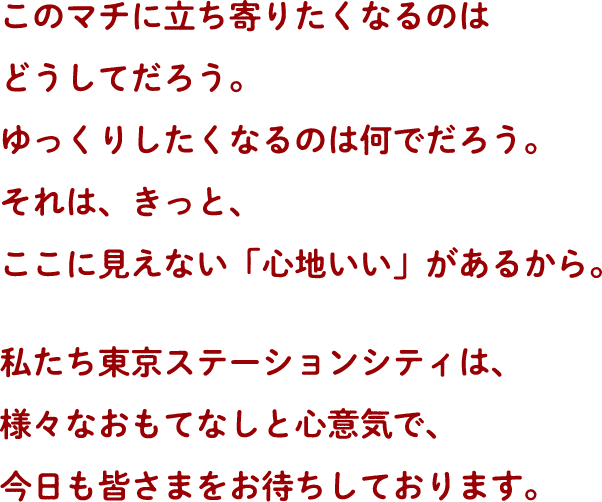 このマチに立ち寄りたくなるのはどうしてだろう。ゆっくりしいたくなるのは何でだろう。それは、きっと、ここに見えない「心地いい」があるから。私たち東京ステーションシティは、様々なおもてなしと心意気で、今日も皆さまをお待ちしております。