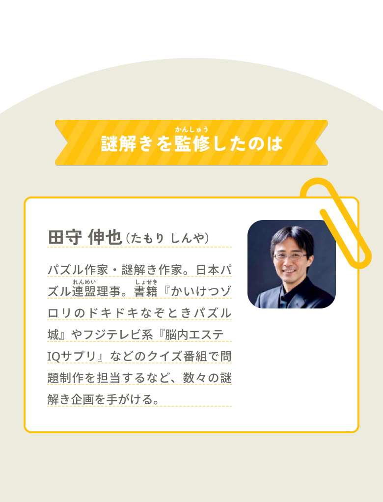 謎解きを監修したのは「田守 伸也（たもり しんや）」パズル作家・謎解き作家。日本パズル連盟理事。書籍『かいけつゾロリのドキドキなぞときパズル城』やテレビ番組のクイズ制作、大手企業向け謎解き企画を手がける。